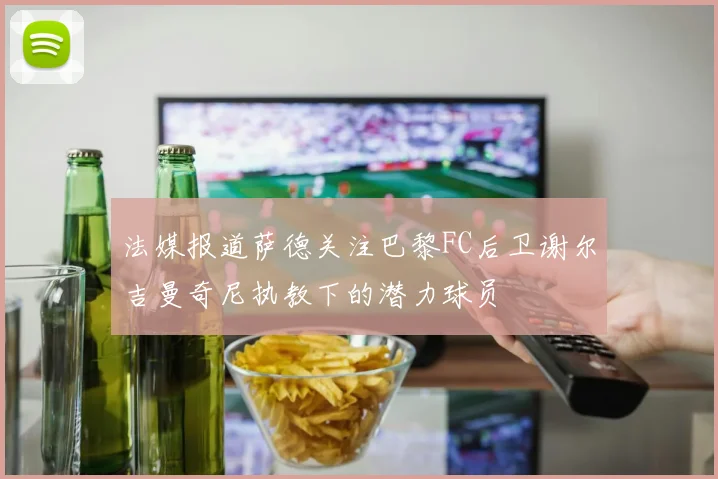 法媒报道萨德关注巴黎FC后卫谢尔吉曼奇尼执教下的潜力球员