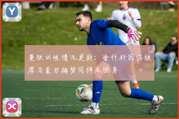 曼联训练情况更新：舍什科因伤缺席马奎尔梅努同样未现身