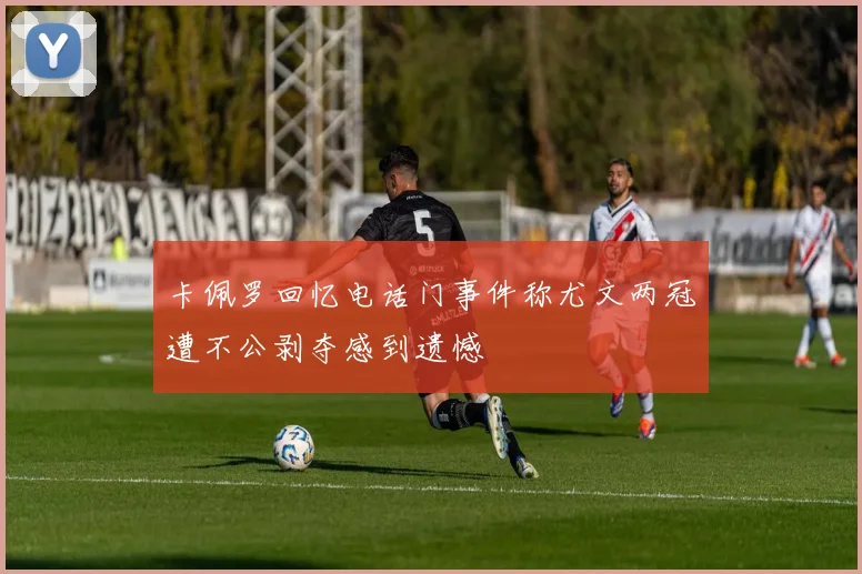 卡佩罗回忆电话门事件称尤文两冠遭不公剥夺感到遗憾