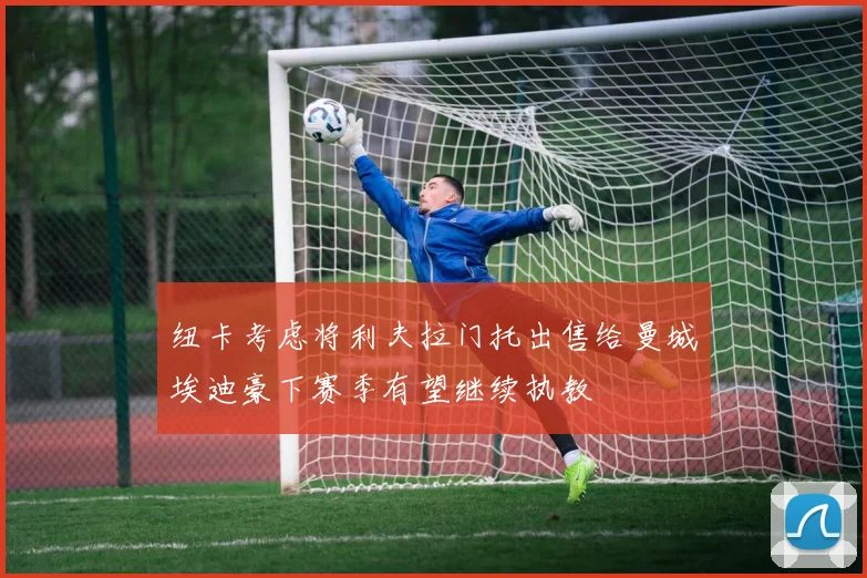 纽卡考虑将利夫拉门托出售给曼城埃迪豪下赛季有望继续执教
