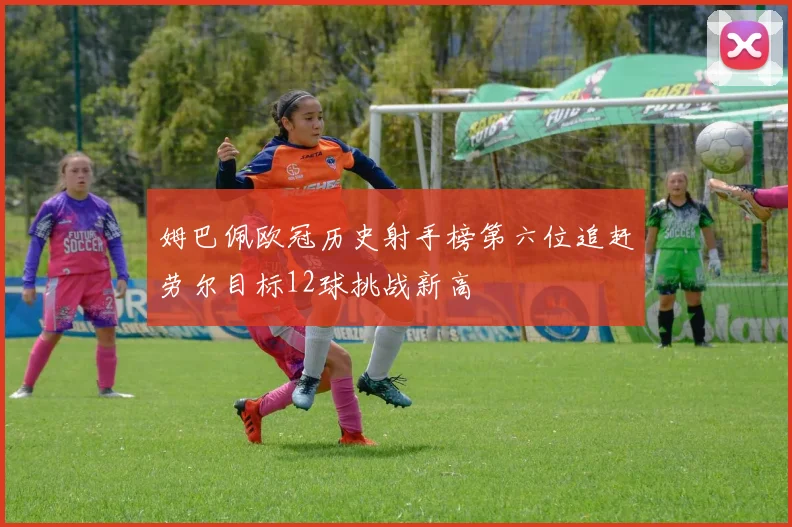 姆巴佩欧冠历史射手榜第六位追赶劳尔目标12球挑战新高