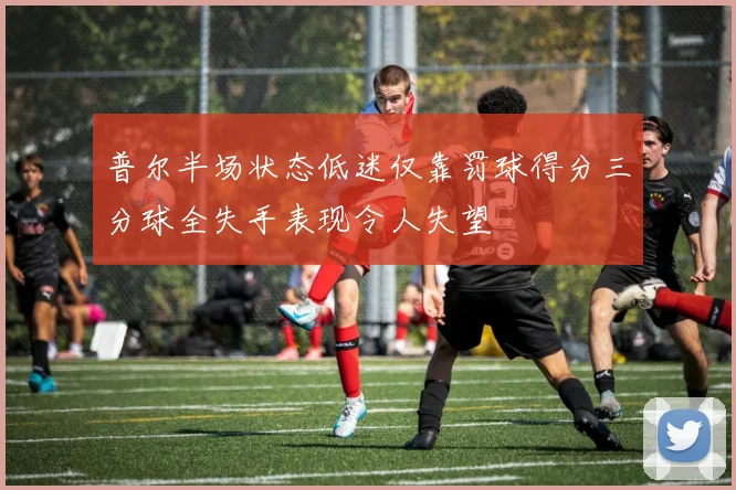 普尔半场状态低迷仅靠罚球得分三分球全失手表现令人失望