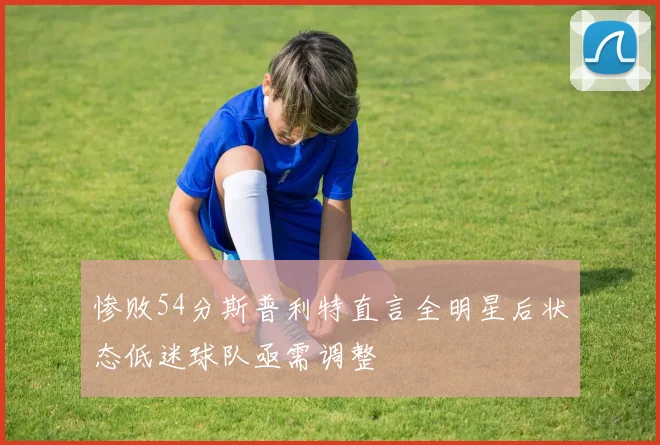 惨败54分斯普利特直言全明星后状态低迷球队亟需调整