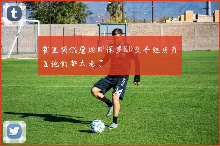 霍里调侃詹姆斯保罗KD交手经历直言他们都太老了
