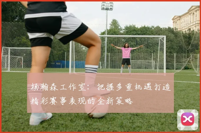 杨瀚森工作室：把握多重机遇打造精彩赛事表现的全新策略