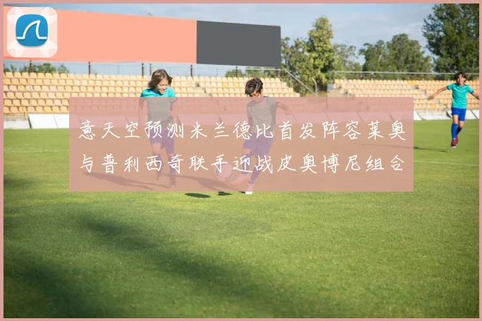 意天空预测米兰德比首发阵容莱奥与普利西奇联手迎战皮奥博尼组合