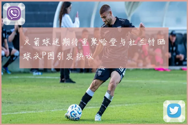 火箭球迷期待重聚哈登与杜兰特晒球衣P图引发热议