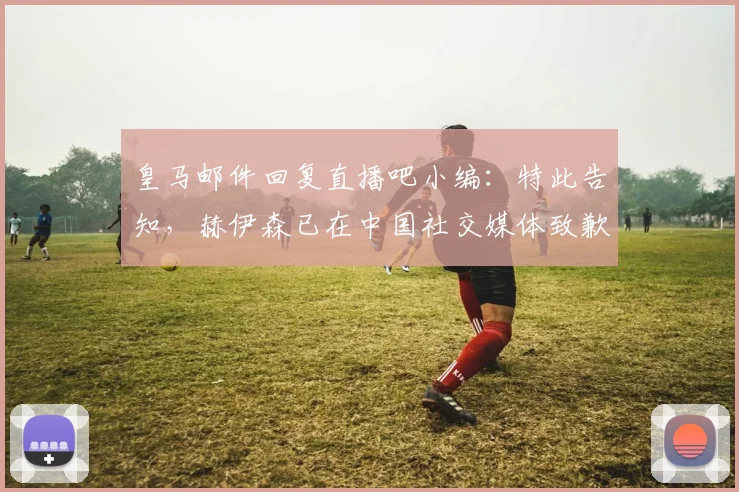 皇马邮件回复直播吧小编：特此告知，赫伊森已在中国社交媒体致歉