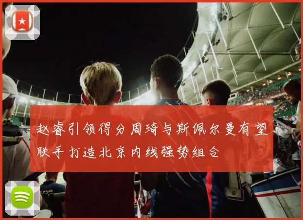 赵睿引领得分周琦与斯佩尔曼有望联手打造北京内线强势组合