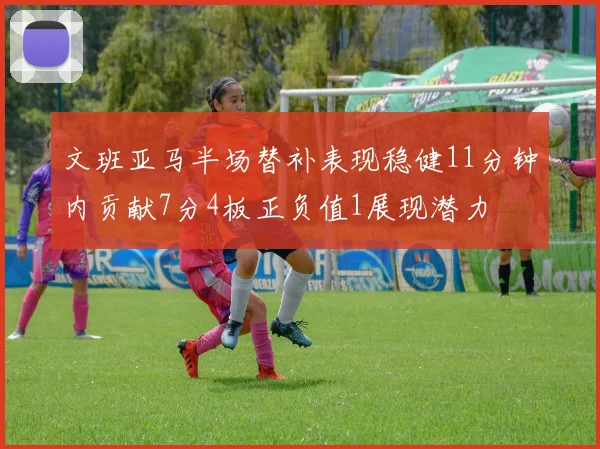 文班亚马半场替补表现稳健11分钟内贡献7分4板正负值1展现潜力