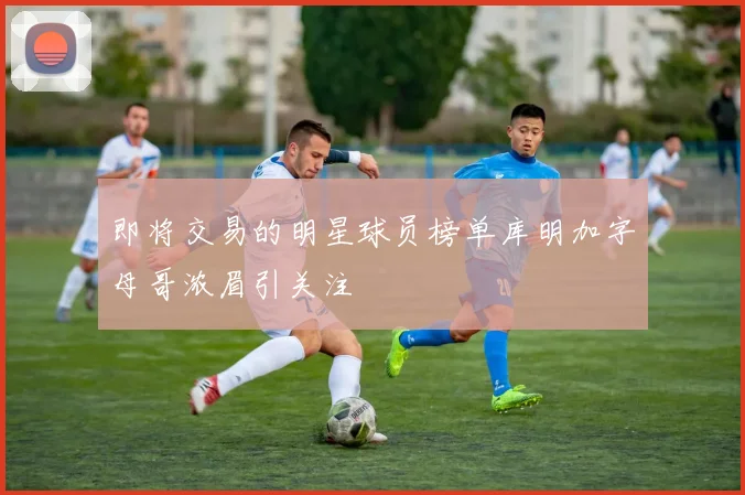 即将交易的明星球员榜单库明加字母哥浓眉引关注