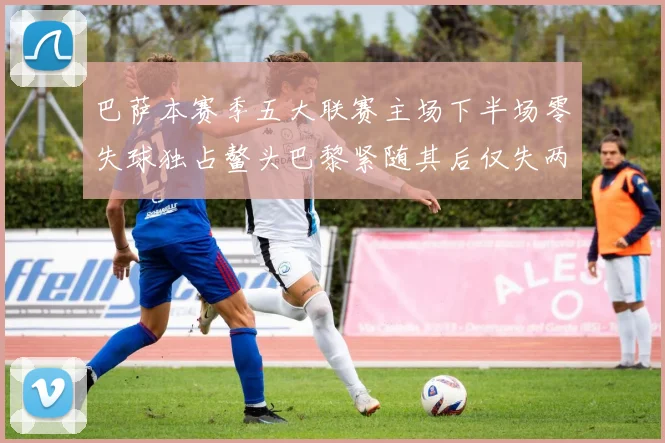 巴萨本赛季五大联赛主场下半场零失球独占鳌头巴黎紧随其后仅失两球