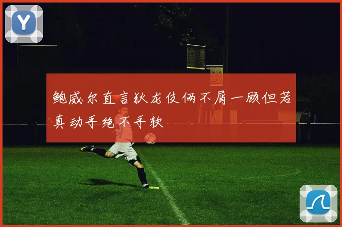 鲍威尔直言狄龙伎俩不屑一顾但若真动手绝不手软