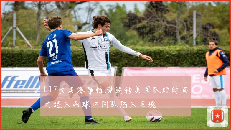 U17女足赛事惊现逆转美国队短时间内连入两球中国队陷入困境