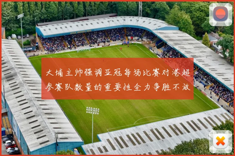 大埔主帅强调亚冠每场比赛对港超参赛队数量的重要性全力争胜不放松
